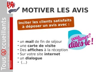 Lundi18mars2013–AgenceCulturelled’Alsace/
Sélestat
MOTIVER LES AVIS
• un mail de fin de séjour
• une carte de visite
• Des affiches à la réception
• Sur votre site internet
• un dialogue
• (…)
Inciter les clients satisfaits
à déposer un avis avec :
 