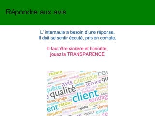L’ internaute a besoin d’une réponse.
Il doit se sentir écouté, pris en compte.
Il faut être sincère et honnête,
jouez la TRANSPARENCE
Répondre aux avis
 