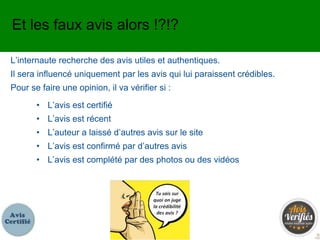 L’internaute recherche des avis utiles et authentiques.
Il sera influencé uniquement par les avis qui lui paraissent crédibles.
Pour se faire une opinion, il va vérifier si :
Et les faux avis alors !?!?
• L’avis est certifié
• L’avis est récent
• L’auteur a laissé d’autres avis sur le site
• L’avis est confirmé par d’autres avis
• L’avis est complété par des photos ou des vidéos
 