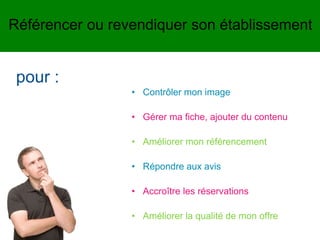 • Contrôler mon image
• Gérer ma fiche, ajouter du contenu
• Améliorer mon référencement
• Répondre aux avis
• Accroître les réservations
• Améliorer la qualité de mon offre
pour :
Référencer ou revendiquer son établissement
 