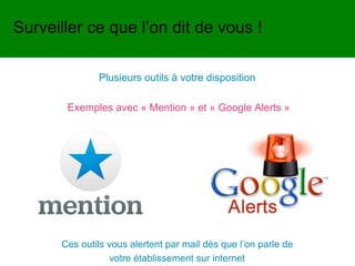 Plusieurs outils à votre disposition
Exemples avec « Mention » et « Google Alerts »
Surveiller ce que l’on dit de vous !
Ces outils vous alertent par mail dès que l’on parle de
votre établissement sur internet
 