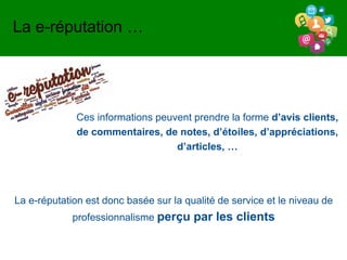 Ces informations peuvent prendre la forme d’avis clients,
de commentaires, de notes, d’étoiles, d’appréciations,
d’articles, …
La e-réputation …
La e-réputation est donc basée sur la qualité de service et le niveau de
professionnalisme perçu par les clients
 