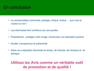 • Le consommateur commente, partage, critique, évalue … que vous le
vouliez ou non !
• Les internautes font confiance aux avis postés
• Propriétaires : protégez votre image, construisez une réputation positive
• Qualité, transparence & authenticité
• Gérer sa e-réputation demande du temps, de l’écoute, de l’analyse et du
dialogue.
En conclusion
Utilisez les Avis comme un véritable outil
de promotion et de qualité !
 