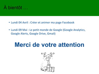 Merci de votre attention
• Lundi 04 Avril : Créer et animer ma page Facebook
• Lundi 09 Mai : Le petit monde de Google (Google Analytics,
Google Alerts, Google Drive, Gmail)
À bientôt …
 