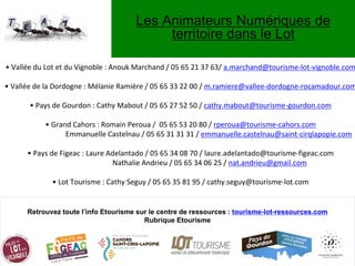 Les Animateurs Numériques de
territoire dans le Lot
Retrouvez toute l’info Etourisme sur le centre de ressources : tourisme-lot-ressources.com
Rubrique Etourisme
• Vallée du Lot et du Vignoble : Anouk Marchand / 05 65 21 37 63/ a.marchand@tourisme-lot-vignoble.com
• Vallée de la Dordogne : Mélanie Ramière / 05 65 33 22 00 / m.ramiere@vallee-dordogne-rocamadour.com
• Pays de Gourdon : Cathy Mabout / 05 65 27 52 50 / cathy.mabout@tourisme-gourdon.com
• Grand Cahors : Romain Peroua / 05 65 53 20 80 / rperoua@tourisme-cahors.com
Emmanuelle Castelnau / 05 65 31 31 31 / emmanuelle.castelnau@saint-cirqlapopie.com
• Pays de Figeac : Laure Adelantado / 05 65 34 08 70 / laure.adelantado@tourisme-figeac.com
Nathalie Andrieu / 05 65 34 06 25 / nat.andrieu@gmail.com
• Lot Tourisme : Cathy Seguy / 05 65 35 81 95 / cathy.seguy@tourisme-lot.com
 