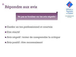 +
    Répondre aux avis

                  Ne pas se focaliser sur les avis négatifs
                                      !



     Garder    un ton professionnel et courtois

     Etre   réactif

     Avis   négatif : tenter de comprendre la critique

     Avis   positif : être reconnaissant
 
