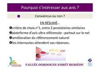 Pourquoi s’intéresser aux avis ?
Convaincus ou non ?
EN RÉSUMÉ…
critère de choix n°1, entre 2 prestataires similaires
plateforme d’avis ultra référencée : partout sur le net
amélioration du référencement naturel
les internautes attendent vos réponses.
VALLÉE DORDOGNE-FORÊT BESSÈDE
 