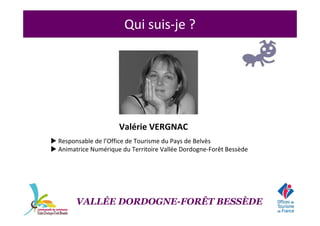 Qui suis-je ?
Valérie VERGNAC
Responsable de l’Office de Tourisme du Pays de Belvès
Animatrice Numérique du Territoire Vallée Dordogne-Forêt Bessède
VALLÉE DORDOGNE-FORÊT BESSÈDE
 