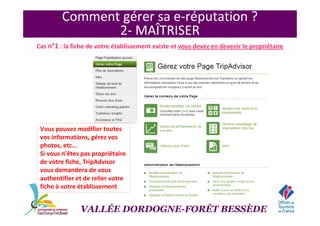 Comment gérer sa e-réputation ?
2- MAÎTRISER
Cas n°1 : la fiche de votre établissement existe et vous devez en devenir le propriétaire
VALLÉE DORDOGNE-FORÊT BESSÈDE
Vous pouvez modifier toutes
vos informations, gérez vos
photos, etc…
Si vous n’êtes pas propriétaire
de votre fiche, TripAdvisor
vous demandera de vous
authentifier et de relier votre
fiche à votre établissement
 