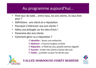 • Petit tour de table… entre nous, les avis clients, ils vous font
peur ?
• Définitions : avis client et e-réputation
• Pourquoi s’intéresser aux avis clients ?
• Adieu aux préjugés sur les sites d’avis !
• Panorama des avis clients
• Comment gérer sa e-réputation ?
1 Identifier : lancer une recherche
2 Maîtriser : s’inscrire et gérer sa fiche
3 Répondre : à TOUS les avis, positifs comme négatifs
4 Susciter : inciter mes clients à laisser des avis
5 Veiller : surveiller ce que l’on dit de vous
Au programme aujourd’hui…
VALLÉE DORDOGNE-FORÊT BESSÈDE
 