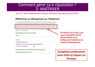 Comment gérer sa e-réputation ?
2- MAÎTRISER
En cliquant sur ce lien, vous
avez la possibilité d’avoir
plus de détails sur la
politique de TripAdvisor en
matière d’hébergement
Complétez entièrement
votre fiche et cliquez sur
Envoyez
Cas n°2 : votre établissement n’est pas référencé, vous devez créer la fiche
 