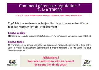 Comment gérer sa e-réputation ?
2- MAÎTRISER
TripAdvisor vous demande des justificatifs pour vous authentifier en
tant que représentant de l’établissement :
Le plus rapide :
Utilisez votre carte bancaire (TripAdvisor certifie qu’aucune somme ne sera débitée)
Le plus long :
Transmettez au service clientèle un document indiquant clairement le lien entre
vous et votre établissement (déclaration d’impôts fonciers, acte de vente ou tout
document officiel).
Félicitations !
Vous allez maintenant être au courant
de ce que l’on dit de vous !
Cas n°2 : votre établissement n’est pas référencé, vous devez créer la fiche
 