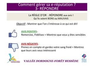 Comment gérer sa e-réputation ?
3- RÉPONDRE
La RÈGLE D’OR : RÉPONDRE aux avis !
Qu’ils soient BONSBONS ou MAUVAISMAUVAIS
Objectif : Montrer que l’on s’intéresse à ce qui est dit!
AVIS POSITIFS :
Remerciez, Fidélisez = Montrez que vous y êtes sensibles
AVIS NÉGATIFS :
Prenez en compte et gardez votre sang froid = Montrez
que leurs avis vous intéressent
VALLÉE DORDOGNE-FORÊT BESSÈDE
 