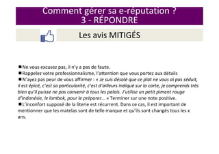 Comment gérer sa e-réputation ?
3 - RÉPONDRE
Les avis MITIGÉS
Ne vous excusez pas, il n’y a pas de faute.
Rappelez votre professionnalisme, l’attention que vous portez aux détails
N’ayez pas peur de vous affirmer : « Je suis désolé que ce plat ne vous ai pas séduit,
il est épicé, c’est sa particularité, c’est d’ailleurs indiqué sur la carte, je comprends très
bien qu’il puisse ne pas convenir à tous les palais. J’utilise un petit piment rouge
d’Indonésie, le lombok, pour le préparer… » Terminer sur une note positive.
L’inconfort supposé de la literie est récurrent. Dans ce cas, il est important de
mentionner que les matelas sont de telle marque et qu’ils sont changés tous les x
ans.
 