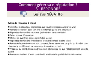 Comment gérer sa e-réputation ?
3 - RÉPONDRE
Les avis NÉGATIFS
Evitez de rEvitez de réépondrepondre àà chaudchaud
Identifiez le rédacteur et montrez que vous l’avez reconnu (si c’est vrai)
Remerciez le client pour son avis et le temps qu’il a pris à le poster
Répondez de manière courtoise (poliment et sans animosité)
Faites preuve d’empathie
Mettez en avant les points positifs (s’il y en a)
Répondez de manière synthétique, idées ordonnées et sans faute
Remettez le problème dans son contexte, faites valoir tout ce qui a pu être fait pour
résoudre le problème et excusez-vous si vous êtes en tort.
Proposez au client de reprendre contact et montrez-lui que l’établissement lui reste
ouvert
Remerciez le client d’avoir contribué à améliorer la qualité de l’établissement
 