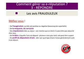 Méfiez-vous !
De l’exagération, qu’elle soit positive ou négative (beaucoup de superlatifs)
De la moquerie, du sarcasme
Des imprécisions liées au séjour : ceci montre que ce client n’a peut-être pas séjourné
chez vous
De la date à laquelle l’avis est déposé : plusieurs mois plus tard, cela peut être suspect
Du profil du dépositaire d’avis : aller voir quel type d’avis il laisse généralement suite
à ses séjours
Comment gérer sa e-réputation ?
3 - RÉPONDRE
Les avis FRAUDULEUX
 