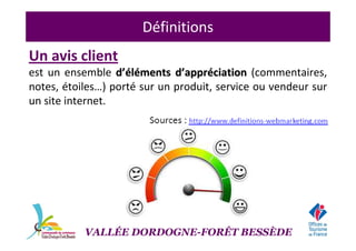 Définitions
Un avis client
est un ensemble dd’é’éllééments dments d’’apprapprééciationciation (commentaires,
notes, étoiles…) porté sur un produit, service ou vendeur sur
un site internet.
VALLÉE DORDOGNE-FORÊT BESSÈDE
 