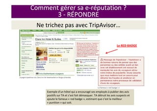 Ne trichez pas avec TripAvisor…
Le RED BADGE
Exemple d’un hôtel qui a encouragé ses employés à publier des avis
positifs sur TA et s’est fait démasquer. TA détruit les avis suspects et
ajoute le fameux « red badge », estimant que c’est la meilleur
« punition » qui soit.
Comment gérer sa e-réputation ?
3 - RÉPONDRE
 