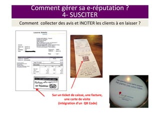 Comment gérer sa e-réputation ?
4- SUSCITER
Sur un ticket de caisse, une facture,
une carte de visite
(intégration d’un QR Code)
Comment collecter des avis et INCITER les clients à en laisser ?
 