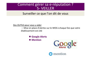 Comment gérer sa e-réputation ?
5- VEILLER
Surveiller ce que l’on dit de vous
Des OUTILS pour vous y aider
Mise en place d’alertes sur le WEB à chaque fois que votre
établissement est cité
Google Alerts
Mention
 