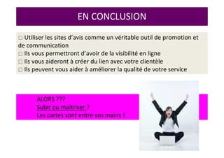 ALORS ???
Subir ou maîtriser ?
Les cartes sont entre vos mains !
EN CONCLUSION
Utiliser les sites d’avis comme un véritable outil de promotion et
de communication
Ils vous permettront d’avoir de la visibilité en ligne
Ils vous aideront à créer du lien avec votre clientèle
Ils peuvent vous aider à améliorer la qualité de votre service
 