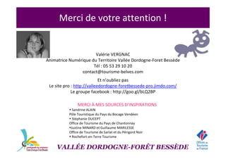 Merci de votre attention !
Valérie VERGNAC
Animatrice Numérique du Territoire Vallée Dordogne-Foret Bessède
Tél : 05 53 29 10 20
contact@tourisme-belves.com
Et n’oubliez pas
Le site pro : http://valleedordogne-foretbessede-pro.jimdo.com/
Le groupe facebook : http://goo.gl/bLQ2BP
MERCI À MES SOURCES D’INSPIRATIONS
Sandrine ALAIN
Pôle Touristique du Pays du Bocage Vendéen
Stéphanie DUCEPT
Office de Tourisme du Pays de Chantonnay
Justine MINARD et Guillaume MARILESSE
Office de Tourisme de Sarlat et du Périgord Noir
Rochefort-en-Terre Tourisme
VALLÉE DORDOGNE-FORÊT BESSÈDE
 