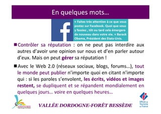 En quelques mots…
Contrôler sa rContrôler sa rééputationputation : on ne peut pas interdire aux
autres d’avoir une opinion sur nous et d’en parler autour
d’eux. Mais on peut ggéérerrer sa réputation !
Avec le Web 2.0 (réseaux sociaux, blogs, forums…), touttout
le monde peut publierle monde peut publier n’importe quoi en citant n’importe
qui : si les paroles s’envolent, les écrits, vidéos et images
restent, se dupliquent et se répandent mondialement en
quelques jours… voire en quelques heures…
VALLÉE DORDOGNE-FORÊT BESSÈDE
 