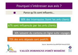 Pourquoi s’intéresser aux avis ?
Parce qu’ils sont influents…
Source : Baromètre Guy RAFFOUR Interactif 2013
VALLÉE DORDOGNE-FORÊT BESSÈDE
 