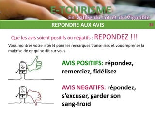 REPONDRE AUX AVIS                                      38


 Que les avis soient positifs ou négatifs : REPONDEZ                !!!
Vous montrez votre intérêt pour les remarques transmises et vous reprenez la
maitrise de ce qui se dit sur vous.


                              AVIS POSITIFS: répondez,
                              remerciez, fidélisez

                              AVIS NEGATIFS: répondez,
                              s’excuser, garder son
                              sang-froid
 