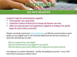 LES AVIS NEGATIFS                                         41

Lorsqu’il s’agit de commentaires négatifs:
 il faut garder son sang-froid,
 remercier l’auteur d’avoir pris le temps de donner son avis,
 offrir ses excuses pour son expérience négative et indiquer de quelle
   façon le suivi a été ou sera fait.

D’après une étude menée par Harris Interactive, sur 68% des consommateurs ayant
postés un avis négatif suite à une mauvaise expérience lors de leurs vacances, et
ayant été contactés par la suite:

  34% ont supprimé leur avis négatif
  33% ont transformé leur avis négatif en avis positif
  18% sont devenus des clients fidèles et ont augmenté leur panier d’achat

Une réponse à un client mécontent – qu’elle soit publique ou privée – est un réel
levier dans le processus relation client.
 