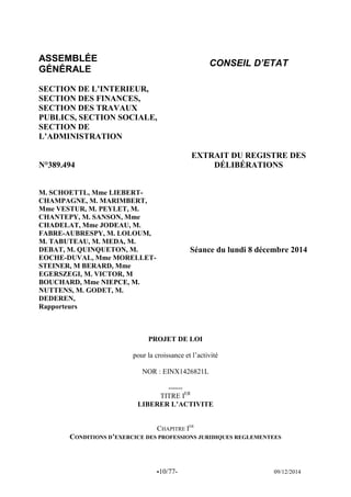 -10/77- 09/12/2014 
ASSEMBLÉE 
GÉNÉRALE 
CONSEIL D’ETAT 
SECTION DE L’INTERIEUR, 
SECTION DES FINANCES, SECTION DES TRAVAUX PUBLICS, SECTION SOCIALE, SECTION DE L’ADMINISTRATION 
N°389.494 
EXTRAIT DU REGISTRE DES DÉLIBÉRATIONS 
M. SCHOETTL, Mme LIEBERT- CHAMPAGNE, M. MARIMBERT, Mme VESTUR, M. PEYLET, M. CHANTEPY, M. SANSON, Mme CHADELAT, Mme JODEAU, M. FABRE-AUBRESPY, M. LOLOUM, M. TABUTEAU, M. MEDA, M. DEBAT, M. QUINQUETON, M. EOCHE-DUVAL, Mme MORELLET- STEINER, M BERARD, Mme EGERSZEGI, M. VICTOR, M BOUCHARD, Mme NIEPCE, M. NUTTENS, M. GODET, M. DEDEREN, 
Rapporteurs 
Séance du lundi 8 décembre 2014 
PROJET DE LOI 
pour la croissance et l’activité 
NOR : EINX1426821L 
------ 
TITRE IER 
LIBERER L’ACTIVITE 
CHAPITRE IER 
CONDITIONS D’EXERCICE DES PROFESSIONS JURIDIQUES REGLEMENTEES 
 
