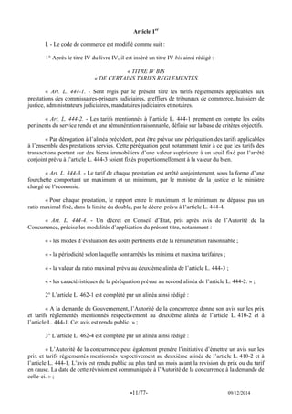 -11/77- 09/12/2014 
Article 1er 
I. - Le code de commerce est modifié comme suit : 
1° Après le titre IV du livre IV, il est inséré un titre IV bis ainsi rédigé : 
« TITRE IV BIS 
« DE CERTAINS TARIFS REGLEMENTES 
« Art. L. 444-1. - Sont régis par le présent titre les tarifs réglementés applicables aux prestations des commissaires-priseurs judiciaires, greffiers de tribunaux de commerce, huissiers de justice, administrateurs judiciaires, mandataires judiciaires et notaires. 
« Art. L. 444-2. - Les tarifs mentionnés à l’article L. 444-1 prennent en compte les coûts pertinents du service rendu et une rémunération raisonnable, définie sur la base de critères objectifs. 
« Par dérogation à l’alinéa précédent, peut être prévue une péréquation des tarifs applicables à l’ensemble des prestations servies. Cette péréquation peut notamment tenir à ce que les tarifs des transactions portant sur des biens immobiliers d’une valeur supérieure à un seuil fixé par l’arrêté conjoint prévu à l’article L. 444-3 soient fixés proportionnellement à la valeur du bien. 
« Art. L. 444-3. - Le tarif de chaque prestation est arrêté conjointement, sous la forme d’une fourchette comportant un maximum et un minimum, par le ministre de la justice et le ministre chargé de l’économie. 
« Pour chaque prestation, le rapport entre le maximum et le minimum ne dépasse pas un ratio maximal fixé, dans la limite du double, par le décret prévu à l’article L. 444-4. 
« Art. L. 444-4. - Un décret en Conseil d’Etat, pris après avis de l’Autorité de la Concurrence, précise les modalités d’application du présent titre, notamment : 
« - les modes d’évaluation des coûts pertinents et de la rémunération raisonnable ; 
« - la périodicité selon laquelle sont arrêtés les minima et maxima tarifaires ; 
« - la valeur du ratio maximal prévu au deuxième alinéa de l’article L. 444-3 ; 
« - les caractéristiques de la péréquation prévue au second alinéa de l’article L. 444-2. » ; 
2° L’article L. 462-1 est complété par un alinéa ainsi rédigé : 
« A la demande du Gouvernement, l’Autorité de la concurrence donne son avis sur les prix et tarifs réglementés mentionnés respectivement au deuxième alinéa de l’article L. 410-2 et à l’article L. 444-1. Cet avis est rendu public. » ; 
3° L’article L. 462-4 est complété par un alinéa ainsi rédigé : 
« L’Autorité de la concurrence peut également prendre l’initiative d’émettre un avis sur les prix et tarifs réglementés mentionnés respectivement au deuxième alinéa de l’article L. 410-2 et à l’article L. 444-1. L’avis est rendu public au plus tard un mois avant la révision du prix ou du tarif en cause. La date de cette révision est communiquée à l’Autorité de la concurrence à la demande de celle-ci. » ;  