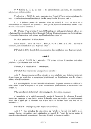 -12/77- 09/12/2014 
4° A l’article L. 663-2, les mots : « des administrateurs judiciaires, des mandataires judiciaires, » sont supprimés ; 
5° A l’article L. 743-13, les mots : « par décret en Conseil d’Etat » sont remplacés par les mots : « conformément aux dispositions du titre IV bis du livre IV du présent code ». 
II. - La première phrase du troisième alinéa de l’article L. 113-3 du code de la consommation est complétée par les mots : « , ainsi qu’aux prestations mentionnées au titre IV bis du livre IV du code de commerce. » 
III. - L'article 1er de la loi du 29 mars 1944 relative aux tarifs des émoluments alloués aux officiers publics ministériels est abrogé à une date fixée par décret, qui ne devra pas être postérieure à l’expiration du douzième mois suivant la publication de la présente loi. 
IV. - Sont applicables à Wallis-et-Futuna : 
1° Les articles L. 444-1 à L. 444-4, L. 462-1, L. 462-4, L. 663-2 et L. 743-13 du code de commerce, dans leur rédaction issue du présent article ; 
2° L’article L. 113-3 du code de la consommation, dans sa rédaction issue du présent article. 
Article 2 
I. - La loi n° 71-1130 du 31 décembre 1971 portant réforme de certaines professions judiciaires et juridiques est ainsi modifiée : 
1° Les IV, V et VI de l’article 1er sont abrogés ; 
2° L’article 5 est remplacé par les dispositions suivantes : 
« Art. 5. - Les avocats exercent leur ministère et peuvent plaider sans limitation territoriale devant toutes les juridictions et organismes juridictionnels ou disciplinaires, sous les réserves prévues à l’article précédent. 
« Ils peuvent postuler devant l’ensemble des tribunaux de grande instance du ressort de la cour d’appel au sein de laquelle ils ont établi leur résidence professionnelle et devant ladite cour d’appel. » ; 
3° Le second alinéa de l’article 8 est remplacé par les dispositions suivantes : 
« L'association ou la société peut postuler auprès de l’ensemble des tribunaux de grande instance du ressort de la cour d’appel au sein de laquelle un de ses membres est établi et devant ladite cour d’appel, par le ministère d'un avocat inscrit au barreau établi près l’un de ces tribunaux. » ; 
4° L’article 8-1 est remplacé par les dispositions suivantes : 
« Art. 8-1.- Sans préjudice des dispositions de l’article 5, l’avocat peut établir un ou plusieurs bureaux secondaires, après déclaration au conseil de l’ordre du barreau auquel il appartient et celui dans le ressort duquel il envisage d’établir un bureau secondaire. 
 