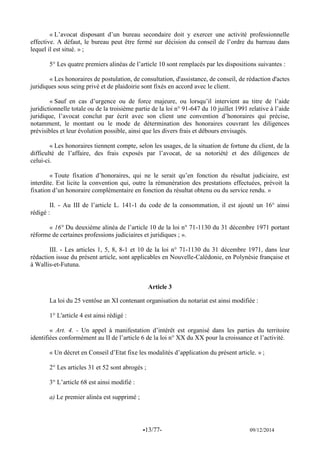 -13/77- 09/12/2014 
« L’avocat disposant d’un bureau secondaire doit y exercer une activité professionnelle effective. A défaut, le bureau peut être fermé sur décision du conseil de l’ordre du barreau dans lequel il est situé. » ; 
5° Les quatre premiers alinéas de l’article 10 sont remplacés par les dispositions suivantes : 
« Les honoraires de postulation, de consultation, d'assistance, de conseil, de rédaction d'actes juridiques sous seing privé et de plaidoirie sont fixés en accord avec le client. 
« Sauf en cas d’urgence ou de force majeure, ou lorsqu’il intervient au titre de l’aide juridictionnelle totale ou de la troisième partie de la loi n° 91-647 du 10 juillet 1991 relative à l’aide juridique, l’avocat conclut par écrit avec son client une convention d’honoraires qui précise, notamment, le montant ou le mode de détermination des honoraires couvrant les diligences prévisibles et leur évolution possible, ainsi que les divers frais et débours envisagés. 
« Les honoraires tiennent compte, selon les usages, de la situation de fortune du client, de la difficulté de l’affaire, des frais exposés par l’avocat, de sa notoriété et des diligences de celui-ci. 
« Toute fixation d’honoraires, qui ne le serait qu’en fonction du résultat judiciaire, est interdite. Est licite la convention qui, outre la rémunération des prestations effectuées, prévoit la fixation d’un honoraire complémentaire en fonction du résultat obtenu ou du service rendu. » 
II. - Au III de l’article L. 141-1 du code de la consommation, il est ajouté un 16° ainsi rédigé : 
« 16° Du deuxième alinéa de l’article 10 de la loi n° 71-1130 du 31 décembre 1971 portant réforme de certaines professions judiciaires et juridiques ; ». 
III. - Les articles 1, 5, 8, 8-1 et 10 de la loi n° 71-1130 du 31 décembre 1971, dans leur rédaction issue du présent article, sont applicables en Nouvelle-Calédonie, en Polynésie française et à Wallis-et-Futuna. 
Article 3 
La loi du 25 ventôse an XI contenant organisation du notariat est ainsi modifiée : 
1° L'article 4 est ainsi rédigé : 
« Art. 4. - Un appel à manifestation d’intérêt est organisé dans les parties du territoire identifiées conformément au II de l’article 6 de la loi n° XX du XX pour la croissance et l’activité. 
« Un décret en Conseil d’Etat fixe les modalités d’application du présent article. » ; 
2° Les articles 31 et 52 sont abrogés ; 
3° L’article 68 est ainsi modifié : 
a) Le premier alinéa est supprimé ; 
 