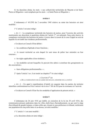 -14/77- 09/12/2014 
b) Au deuxième alinéa, les mots : « aux collectivités territoriales de Mayotte et de Saint- Pierre-et-Miquelon » sont remplacés par les mots : « à Saint-Pierre-et-Miquelon ». 
Article 4 
L’ordonnance n° 45-2592 du 2 novembre 1945 relative au statut des huissiers est ainsi modifiée : 
1° L’article 3 est ainsi rédigé : 
« Art. 3. - La compétence territoriale des huissiers de justice, pour l’exercice des activités mentionnées aux deuxième et quatrième alinéas de l’article 1er, est nationale. Sous cette réserve, la compétence territoriale des huissiers de justice s’exerce dans le ressort de la cour d’appel au sein de laquelle ils ont établi leur résidence professionnelle. 
« Un décret en Conseil d’Etat définit : 
« - les conditions d'aptitude à leurs fonctions ; 
« - le ressort territorial au sein duquel ils sont tenus de prêter leur ministère ou leur concours ; 
« - les règles applicables à leur résidence ; 
« - les modalités suivant lesquelles ils peuvent être admis à constituer des groupements ou des associations ; 
« - leurs obligations professionnelles. » ; 
2° Après l’article 3 ter, il est inséré un chapitre Ier bis ainsi rédigé : 
« CHAPITRE IER BIS 
« DE LA NOMINATION PAR LE GARDE DES SCEAUX, MINISTRE DE LA JUSTICE 
« Art. 4. - Un appel à manifestation d’intérêt est organisé dans les parties du territoire identifiées conformément au II de l’article 6 de la loi n° XX du XX pour la croissance et l’activité. 
« Un décret en Conseil d’Etat fixe les modalités d’application du présent article. » 
Article 5 
L’ordonnance du 26 juin 1816 qui établit, en exécution de la loi du 28 avril 1816, des commissaires-priseurs judiciaires dans les villes chefs-lieux d'arrondissement, ou qui sont le siège d'un tribunal de grande instance, et dans celles qui, n'ayant ni sous-préfecture ni tribunal, renferment une population de cinq mille âmes et au-dessus, est ainsi modifiée : 
1° L’article 1-1 est ainsi modifié : 
a) Le deuxième alinéa est ainsi rédigé : 
 