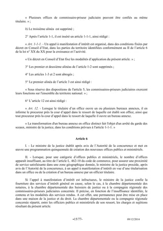 -15/77- 09/12/2014 
« Plusieurs offices de commissaire-priseur judiciaire peuvent être confiés au même titulaire. » ; 
b) Le troisième alinéa est supprimé ; 
2° Après l’article 1-1, il est inséré un article 1-1-1, ainsi rédigé : 
« Art. 1-1-1. - Un appel à manifestation d’intérêt est organisé, dans des conditions fixées par décret en Conseil d’Etat, dans les parties du territoire identifiées conformément au II de l’article 6 de la loi n° XX du XX pour la croissance et l’activité. 
« Un décret en Conseil d’Etat fixe les modalités d’application du présent article. » ; 
3° Les premier et deuxième alinéas de l’article 1-2 sont supprimés ; 
4° Les articles 1-3 et 2 sont abrogés ; 
5° Le premier alinéa de l’article 3 est ainsi rédigé : 
« Sous réserve des dispositions de l'article 5, les commissaires-priseurs judiciaires exercent leurs fonctions sur l'ensemble du territoire national. » ; 
6° L’article 12 est ainsi rédigé : 
« Art. 12. - Lorsque le titulaire d’un office ouvre un ou plusieurs bureaux annexes, il en informe le procureur près la cour d’appel dans le ressort de laquelle est établi son office, ainsi que tout procureur près la cour d’appel dans le ressort de laquelle il ouvre un bureau annexe. 
« La transformation d'un bureau annexe en office distinct fait l'objet d'un arrêté du garde des sceaux, ministre de la justice, dans les conditions prévues à l'article 1-1-1. » 
Article 6 
I. - Le ministre de la justice établit après avis de l’Autorité de la concurrence et met en oeuvre une programmation quinquennale de création des nouveaux offices publics et ministériels. 
II. - Lorsque, pour une catégorie d’offices publics et ministériels, le nombre d’offices apparaît insuffisant, au titre de l’article L. 462-10 du code de commerce, pour assurer une proximité de service satisfaisante dans une zone géographique donnée, le ministre de la justice procède, après avis de l’Autorité de la concurrence, à un appel à manifestation d’intérêt en vue d’une titularisation dans un office ou de la création d’un bureau annexe par un officier titulaire. 
Si l’appel à manifestation d’intérêt est infructueux, le ministre de la justice confie la fourniture des services d’intérêt général en cause, selon le cas, à la chambre départementale des notaires, à la chambre départementale des huissiers de justice ou à la compagnie régionale des commissaires-priseurs judiciaires concernée. Il précise, en fonction de l’insuffisance identifiée, le contenu et les modalités des services rendus. A cet effet, une permanence peut être mise en place dans une maison de la justice et du droit. La chambre départementale ou la compagnie régionale concernée répartit, entre les officiers publics et ministériels de son ressort, les charges et sujétions résultant du présent article. 
 