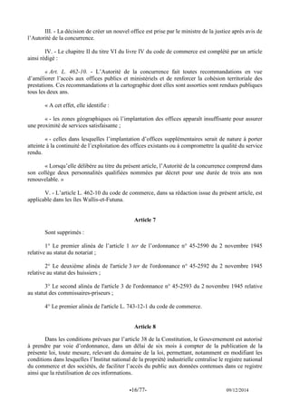 -16/77- 09/12/2014 
III. - La décision de créer un nouvel office est prise par le ministre de la justice après avis de l’Autorité de la concurrence. 
IV. - Le chapitre II du titre VI du livre IV du code de commerce est complété par un article ainsi rédigé : 
« Art. L. 462-10. - L’Autorité de la concurrence fait toutes recommandations en vue d’améliorer l’accès aux offices publics et ministériels et de renforcer la cohésion territoriale des prestations. Ces recommandations et la cartographie dont elles sont assorties sont rendues publiques tous les deux ans. 
« A cet effet, elle identifie : 
« - les zones géographiques où l’implantation des offices apparaît insuffisante pour assurer une proximité de services satisfaisante ; 
« - celles dans lesquelles l’implantation d’offices supplémentaires serait de nature à porter atteinte à la continuité de l’exploitation des offices existants ou à compromettre la qualité du service rendu. 
« Lorsqu’elle délibère au titre du présent article, l’Autorité de la concurrence comprend dans son collège deux personnalités qualifiées nommées par décret pour une durée de trois ans non renouvelable. » 
V. - L’article L. 462-10 du code de commerce, dans sa rédaction issue du présent article, est applicable dans les îles Wallis-et-Futuna. 
Article 7 
Sont supprimés : 
1° Le premier alinéa de l’article 1 ter de l’ordonnance n° 45-2590 du 2 novembre 1945 relative au statut du notariat ; 
2° Le deuxième alinéa de l'article 3 ter de l'ordonnance n° 45-2592 du 2 novembre 1945 relative au statut des huissiers ; 
3° Le second alinéa de l'article 3 de l'ordonnance n° 45-2593 du 2 novembre 1945 relative au statut des commissaires-priseurs ; 
4° Le premier alinéa de l'article L. 743-12-1 du code de commerce. 
Article 8 
Dans les conditions prévues par l’article 38 de la Constitution, le Gouvernement est autorisé à prendre par voie d’ordonnance, dans un délai de six mois à compter de la publication de la présente loi, toute mesure, relevant du domaine de la loi, permettant, notamment en modifiant les conditions dans lesquelles l’Institut national de la propriété industrielle centralise le registre national du commerce et des sociétés, de faciliter l’accès du public aux données contenues dans ce registre ainsi que la réutilisation de ces informations. 
 