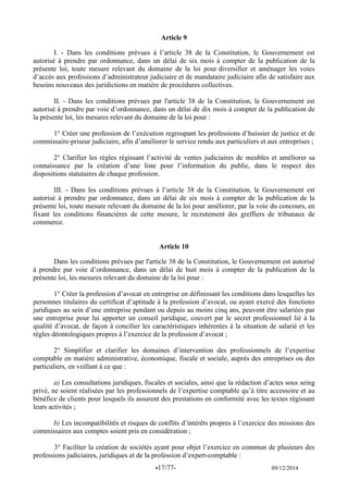 -17/77- 09/12/2014 
Article 9 
I. - Dans les conditions prévues à l’article 38 de la Constitution, le Gouvernement est autorisé à prendre par ordonnance, dans un délai de six mois à compter de la publication de la présente loi, toute mesure relevant du domaine de la loi pour diversifier et aménager les voies d’accès aux professions d’administrateur judiciaire et de mandataire judiciaire afin de satisfaire aux besoins nouveaux des juridictions en matière de procédures collectives. 
II. - Dans les conditions prévues par l'article 38 de la Constitution, le Gouvernement est autorisé à prendre par voie d’ordonnance, dans un délai de dix mois à compter de la publication de la présente loi, les mesures relevant du domaine de la loi pour : 
1° Créer une profession de l’exécution regroupant les professions d’huissier de justice et de commissaire-priseur judiciaire, afin d’améliorer le service rendu aux particuliers et aux entreprises ; 
2° Clarifier les règles régissant l’activité de ventes judiciaires de meubles et améliorer sa connaissance par la création d’une liste pour l’information du public, dans le respect des dispositions statutaires de chaque profession. 
III. - Dans les conditions prévues à l’article 38 de la Constitution, le Gouvernement est autorisé à prendre par ordonnance, dans un délai de six mois à compter de la publication de la présente loi, toute mesure relevant du domaine de la loi pour améliorer, par la voie du concours, en fixant les conditions financières de cette mesure, le recrutement des greffiers de tribunaux de commerce. 
Article 10 
Dans les conditions prévues par l'article 38 de la Constitution, le Gouvernement est autorisé à prendre par voie d’ordonnance, dans un délai de huit mois à compter de la publication de la présente loi, les mesures relevant du domaine de la loi pour : 
1° Créer la profession d’avocat en entreprise en définissant les conditions dans lesquelles les personnes titulaires du certificat d’aptitude à la profession d’avocat, ou ayant exercé des fonctions juridiques au sein d’une entreprise pendant ou depuis au moins cinq ans, peuvent être salariées par une entreprise pour lui apporter un conseil juridique, couvert par le secret professionnel lié à la qualité d’avocat, de façon à concilier les caractéristiques inhérentes à la situation de salarié et les règles déontologiques propres à l’exercice de la profession d’avocat ; 
2° Simplifier et clarifier les domaines d’intervention des professionnels de l’expertise comptable en matière administrative, économique, fiscale et sociale, auprès des entreprises ou des particuliers, en veillant à ce que : 
a) Les consultations juridiques, fiscales et sociales, ainsi que la rédaction d’actes sous seing privé, ne soient réalisées par les professionnels de l’expertise comptable qu’à titre accessoire et au bénéfice de clients pour lesquels ils assurent des prestations en conformité avec les textes régissant leurs activités ; 
b) Les incompatibilités et risques de conflits d’intérêts propres à l’exercice des missions des commissaires aux comptes soient pris en considération ; 
3° Faciliter la création de sociétés ayant pour objet l’exercice en commun de plusieurs des professions judiciaires, juridiques et de la profession d’expert-comptable :  
