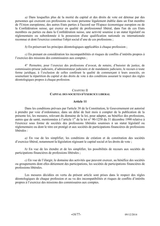 -18/77- 09/12/2014 
a) Dans lesquelles plus de la moitié du capital et des droits de vote est détenue par des personnes qui exercent ces professions ou toute personne légalement établie dans un Etat membre de l'Union européenne, des autres Etats parties à l'accord sur l'Espace économique européen ou de la Confédération suisse, qui exerce en qualité de professionnel libéral, dans l'un de ces Etats membres ou parties ou dans la Confédération suisse, une activité soumise à un statut législatif ou réglementaire ou subordonnée à la possession d'une qualification nationale ou internationale reconnue et dont l'exercice constitue l'objet social d’une de ces professions ; 
b) En préservant les principes déontologiques applicables à chaque profession ; 
c) En prenant en considération les incompatibilités et risques de conflits d’intérêts propres à l’exercice des missions des commissaires aux comptes ; 
4° Permettre, pour l’exercice des professions d’avocat, de notaire, d’huissier de justice, de commissaire-priseur judiciaire, d’administrateur judiciaire et de mandataire judiciaire, le recours à toute forme juridique, à l’exclusion de celles conférant la qualité de commerçant à leurs associés, en soumettant la répartition du capital et des droits de vote à des conditions assurant le respect des règles déontologiques propres à chaque profession. 
CHAPITRE II 
CAPITAL DES SOCIETES D’EXERCICE LIBERAL 
Article 11 
Dans les conditions prévues par l'article 38 de la Constitution, le Gouvernement est autorisé à prendre par voie d’ordonnance, dans un délai de huit mois à compter de la publication de la présente loi, les mesures, relevant du domaine de la loi, pour adapter, au bénéfice des professions, autres que de santé, mentionnées à l’article 1er de la loi n° 90-1258 du 31 décembre 1990 relative à l'exercice sous forme de sociétés des professions libérales soumises à un statut législatif ou réglementaire ou dont le titre est protégé et aux sociétés de participations financières de professions libérales : 
a) En vue de les simplifier, les conditions de création et de constitution des sociétés d’exercice libéral, notamment la législation régissant le capital social et les droits de vote ; 
b) En vue de les étendre et de les simplifier, les possibilités de recours aux sociétés de participations financières de professions libérales ; 
c) En vue de l’élargir, le domaine des activités que peuvent exercer, au bénéfice des sociétés ou groupements dont elles détiennent des participations, les sociétés de participations financières de professions libérales. 
Les mesures décidées en vertu du présent article sont prises dans le respect des règles déontologiques de chaque profession et au vu des incompatibilités et risques de conflits d’intérêts propres à l’exercice des missions des commissaires aux comptes. 
 