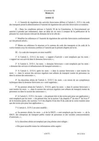 -19/77- 09/12/2014 
CHAPITRE III 
MOBILITE 
Article 12 
I. - L’Autorité de régulation des activités ferroviaires définie à l’article L. 2131-1 du code des transports prend la dénomination d’Autorité de régulation des activités ferroviaires et routières. 
II. - Dans les conditions prévues à l'article 38 de la Constitution, le Gouvernement est autorisé à prendre par ordonnance, dans un délai de six mois à compter de la publication de la présente loi, toute mesure relevant du domaine de la loi afin de : 
1° Modifier les références à l’Autorité de régulation des activités ferroviaires conformément au I du présent article ; 
2° Mettre en cohérence la structure et le contenu du code des transports et du code de la voirie routière avec les missions confiées à l’autorité par le présent chapitre de la loi. 
III. - Le code des transports est ainsi modifié : 
1° A l’article L. 2131-2, les mots : « rapport d’activité » sont remplacés par les mots : « rapport sur son activité dans le domaine ferroviaire » ; 
2° A l’article L. 2132-1, les mots : « domaine ferroviaire » sont remplacés par les mots : « domaine des services et infrastructures de transport terrestre » ; 
3° A l’article L. 2132-5, après les mots : « dans le secteur ferroviaire » sont insérés les mots : « , dans le secteur des services réguliers non urbains de transport routier de personnes ou dans le secteur des autoroutes » ; 
4° Au deuxième alinéa de l’article L. 2132-7, les mots : « en raison de ses compétences techniques dans le domaine ferroviaire ou » sont supprimés ; 
5° Au premier alinéa de l’article L. 2132-8, après les mots : « dans le secteur ferroviaire » sont insérés les mots : « , dans le secteur des services réguliers non urbains de transport routier de personnes ou dans le secteur des autoroutes » ; 
6° A l’article L. 2135-1, les mots : « du présent titre et des textes pris pour son application » sont remplacés par les mots : « du présent titre, de la section 3 du chapitre Ier du titre Ier du livre Ier de la troisième partie, des sections 3 et 4 du chapitre II du titre II du code de la voirie routière ainsi que des textes pris pour leur application » ; 
7° L’article L. 2135-2 est ainsi modifié : 
a) Au premier alinéa, les mots : « et de la SNCF, » sont remplacés par les mots : « , de la SNCF, des entreprises de transport public routier de personnes et des sociétés concessionnaires d’autoroute, » ; 
b) Le deuxième alinéa est remplacé par cinq alinéas ainsi rédigés : 
« Elle peut recueillir toutes les informations utiles auprès : 
 
