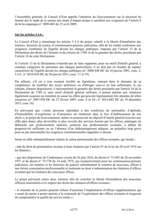 -2/77- 09/12/2014 
l’Assemblée générale, le Conseil d’Etat appelle l’attention du Gouvernement sur la nécessité de fournir dès le stade de la saisine une étude d’impact propre à satisfaire aux exigences de l’article 8 de la loi organique n° 2009-403 du 15 avril 2009. 
Sur les articles 3 à 6 : 
Le Conseil d’Etat a réaménagé les articles 3 à 6 du projet, relatifs à la liberté d'installation des notaires, huissiers de justice et commissaires-priseurs judiciaires, afin de les rendre conformes aux exigences combinées de l'égalité devant les charges publiques, imposée par l’article 13 de la Déclaration des droits de l’homme et du citoyen de 1789, et de la garantie des droits, proclamée par l’article 16 de cette Déclaration. 
Si l’article 13 de la Déclaration n'interdit pas de faire supporter, pour un motif d'intérêt général, à certaines catégories de personnes des charges particulières, il ne doit pas en résulter de rupture caractérisée de l'égalité devant les charges publiques (n° 2000-440 DC du 10 janvier 2001, cons. 2, 5 à 8 ; n° 2010-624 DC du 20 janvier 2011, cons. 17 et 19). 
Par ailleurs, s’il est à tout moment loisible au législateur, statuant dans le domaine de sa compétence, de modifier des textes antérieurs ou d'abroger ceux-ci en leur substituant, le cas échéant, d'autres dispositions, il méconnaîtrait la garantie des droits proclamés par l'article 16 de la Déclaration de 1789 si, sans motif d'intérêt général suffisant, il portait atteinte aux situations légalement acquises ou remettait en cause les effets qui peuvent légitimement être attendus de telles situations (n° 2007-550 DC du 27 février 2007, cons. 4 et 10 ; n° 2013-682 DC du 19 décembre 2013, cons 14). 
En prévoyant que « toute personne répondant à des conditions de nationalité, d’aptitude, d’honorabilité, d’expérience et d’assurance est titularisée dans le lieu d’établissement de son choix », le projet du Gouvernement, même en poursuivant un objectif d’intérêt général (susciter une offre plus dense, plus diversifiée et plus ouverte des services fournis par les offices, aménager un débouché aux professionnels salariés), porterait aux professionnels existants, à défaut de progressivité suffisante ou en l’absence d’un dédommagement adéquat, un préjudice trop grave pour ne pas méconnaître les exigences constitutionnelles rappelées ci-dessus. 
Serait en effet substantiellement réduite la valeur patrimoniale des offices existants, qui résulte : 
- tant du droit de présentation reconnu à leurs titulaires par l’article 91 de la loi du 28 avril 1816 sur les finances ; 
- que des dispositions de l’ordonnance royale du 26 juin 1816, du décret n° 71-942 du 26 novembre 1971 et du décret n° 75-770 du 14 août 1975, qui (respectivement pour les commissaires-priseurs judiciaires, les notaires et les huissiers de justice) subordonnent la création de nouveaux offices à une étroite concertation professionnelle et instituent un droit à indemnisation des titulaires d’offices existants par les titulaires des nouveaux offices. 
Le projet prévoyait certes deux mesures afin de concilier la liberté d'installation des nouveaux officiers ministériels et le respect des droits des titulaires d'offices existants : 
- le ministre de la justice pourrait refuser d’autoriser l’implantation d’offices supplémentaires qui « serait de nature à porter atteinte à la continuité de l’exploitation des offices existants et risquerait de compromettre la qualité du service rendu » ; 
 