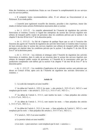 -22/77- 09/12/2014 
bilan des limitations ou interdictions fixées en vue d’assurer la complémentarité de ces services avec les services publics. 
« Il comporte toutes recommandations utiles. Il est adressé au Gouvernement et au Parlement. Il est rendu public. 
« L'autorité peut également recueillir des données, procéder à des expertises, mener des études et réaliser toutes actions d'information nécessaires dans ce secteur. 
« Art. L. 3111-22. - Le contrôle administratif de l’Autorité de régulation des activités ferroviaires et routières s’exerce à l’égard des entreprises du secteur des services réguliers non urbains de transport public routier de personnes dans les conditions prévues par la section 1 du chapitre V du titre III du livre Ier de la deuxième partie. 
« Art. L. 3111-23. - Le fait de s’opposer de quelque façon que ce soit à l’exercice des fonctions des agents de l’Autorité de régulation des activités ferroviaires et routières dans l’exercice de leurs missions dans le secteur des services réguliers non urbains de transport public routier de personnes est réprimé dans les conditions prévues par la section 3 du chapitre V du titre III du livre Ier de la deuxième partie. 
« Art. L. 3111-24. - Les relations et échanges entre l’Autorité de régulation des activités ferroviaires et routières, dans le cadre de ses missions dans le secteur des services réguliers non urbains de transport public routier de personnes, et l’Autorité de la concurrence ainsi que les juridictions compétentes sont définis par la section 4 du chapitre V du titre III du livre Ier de la deuxième partie. 
« Art. L. 3111-25. - Les modalités d’application de la présente section sont précisées par décret en Conseil d’Etat, après avis de l’Autorité de régulation des activités ferroviaires et routières. » 
Article 14 
I. - Le code des transports est ainsi modifié : 
1° Au début de l’article L. 1221-3, les mots : « des articles L. 2121-12 et L. 3421-2 » sont remplacés par les mots : « des articles L. 2121-12, L. 3111-17 et L. 3421-2 » ; 
2° Au début de l’article L. 3111-1, sont insérés les mots : « Sans préjudice des articles L. 3111-17 et L. 3421-2, » ; 
3° Au début de l’article L. 3111-2, sont insérés les mots : « Sans préjudice des articles L. 3111-17 et L. 3421-2, » ; 
4° Au début de l’article L. 3111-3, les mots : « Sans préjudice de l’article L. 3421-2 » sont remplacés par les mots : « Sans préjudice des articles L. 3111-17 et L. 3421-2 » ; 
5° L’article L. 3421-2 est ainsi modifié : 
a) Le premier alinéa est ainsi modifié : 
i) Les mots : « peut autoriser » sont remplacés par le mot : « autorise » ;  
