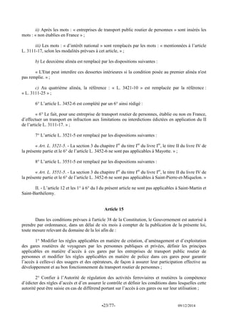 -23/77- 09/12/2014 
ii) Après les mots : « entreprises de transport public routier de personnes » sont insérés les mots : « non établies en France » ; 
iii) Les mots : « d’intérêt national » sont remplacés par les mots : « mentionnées à l’article L. 3111-17, selon les modalités prévues à cet article, » ; 
b) Le deuxième alinéa est remplacé par les dispositions suivantes : 
« L'Etat peut interdire ces dessertes intérieures si la condition posée au premier alinéa n'est pas remplie. » ; 
c) Au quatrième alinéa, la référence : « L. 3421-10 » est remplacée par la référence : « L. 3111-25 » ; 
6° L’article L. 3452-6 est complété par un 6° ainsi rédigé : 
« 6° Le fait, pour une entreprise de transport routier de personnes, établie ou non en France, d’effectuer un transport en infraction aux limitations ou interdictions édictées en application du II de l’article L. 3111-17. » ; 
7° L’article L. 3521-5 est remplacé par les dispositions suivantes : 
« Art. L. 3521-5. - La section 3 du chapitre Ier du titre Ier du livre Ier, le titre II du livre IV de la présente partie et le 6° de l’article L. 3452-6 ne sont pas applicables à Mayotte. » ; 
8° L’article L. 3551-5 est remplacé par les dispositions suivantes : 
« Art. L. 3551-5. - La section 3 du chapitre Ier du titre Ier du livre Ier, le titre II du livre IV de la présente partie et le 6° de l’article L. 3452-6 ne sont pas applicables à Saint-Pierre-et-Miquelon. » 
II. - L’article 12 et les 1° à 6° du I du présent article ne sont pas applicables à Saint-Martin et Saint-Barthélemy. 
Article 15 
Dans les conditions prévues à l'article 38 de la Constitution, le Gouvernement est autorisé à prendre par ordonnance, dans un délai de six mois à compter de la publication de la présente loi, toute mesure relevant du domaine de la loi afin de : 
1° Modifier les règles applicables en matière de création, d’aménagement et d’exploitation des gares routières de voyageurs par les personnes publiques et privées, définir les principes applicables en matière d’accès à ces gares par les entreprises de transport public routier de personnes et modifier les règles applicables en matière de police dans ces gares pour garantir l’accès à celles-ci des usagers et des opérateurs, de façon à assurer leur participation effective au développement et au bon fonctionnement du transport routier de personnes ; 
2° Confier à l’Autorité de régulation des activités ferroviaires et routières la compétence d’édicter des règles d’accès et d’en assurer le contrôle et définir les conditions dans lesquelles cette autorité peut être saisie en cas de différend portant sur l’accès à ces gares ou sur leur utilisation ; 
 