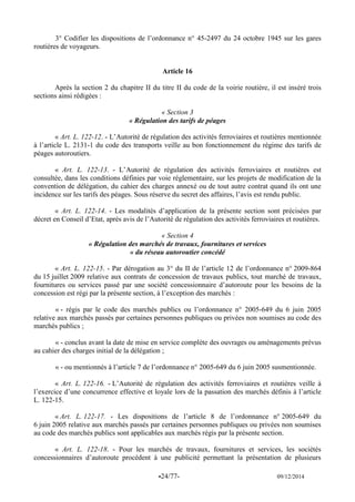 -24/77- 09/12/2014 
3° Codifier les dispositions de l’ordonnance n° 45-2497 du 24 octobre 1945 sur les gares routières de voyageurs. 
Article 16 
Après la section 2 du chapitre II du titre II du code de la voirie routière, il est inséré trois sections ainsi rédigées : 
« Section 3 
« Régulation des tarifs de péages 
« Art. L. 122-12. - L’Autorité de régulation des activités ferroviaires et routières mentionnée à l’article L. 2131-1 du code des transports veille au bon fonctionnement du régime des tarifs de péages autoroutiers. 
« Art. L. 122-13. - L’Autorité de régulation des activités ferroviaires et routières est consultée, dans les conditions définies par voie réglementaire, sur les projets de modification de la convention de délégation, du cahier des charges annexé ou de tout autre contrat quand ils ont une incidence sur les tarifs des péages. Sous réserve du secret des affaires, l’avis est rendu public. 
« Art. L. 122-14. - Les modalités d’application de la présente section sont précisées par décret en Conseil d’Etat, après avis de l’Autorité de régulation des activités ferroviaires et routières. 
« Section 4 
« Régulation des marchés de travaux, fournitures et services 
« du réseau autoroutier concédé 
« Art. L. 122-15. - Par dérogation au 3° du II de l’article 12 de l’ordonnance n° 2009-864 du 15 juillet 2009 relative aux contrats de concession de travaux publics, tout marché de travaux, fournitures ou services passé par une société concessionnaire d’autoroute pour les besoins de la concession est régi par la présente section, à l’exception des marchés : 
« - régis par le code des marchés publics ou l’ordonnance n° 2005-649 du 6 juin 2005 relative aux marchés passés par certaines personnes publiques ou privées non soumises au code des marchés publics ; 
« - conclus avant la date de mise en service complète des ouvrages ou aménagements prévus au cahier des charges initial de la délégation ; 
« - ou mentionnés à l’article 7 de l’ordonnance n° 2005-649 du 6 juin 2005 susmentionnée. 
« Art. L. 122-16. - L’Autorité de régulation des activités ferroviaires et routières veille à l’exercice d’une concurrence effective et loyale lors de la passation des marchés définis à l’article L. 122-15. 
« Art. L. 122-17. - Les dispositions de l’article 8 de l’ordonnance n° 2005-649 du 6 juin 2005 relative aux marchés passés par certaines personnes publiques ou privées non soumises au code des marchés publics sont applicables aux marchés régis par la présente section. 
« Art. L. 122-18. - Pour les marchés de travaux, fournitures et services, les sociétés concessionnaires d’autoroute procèdent à une publicité permettant la présentation de plusieurs  