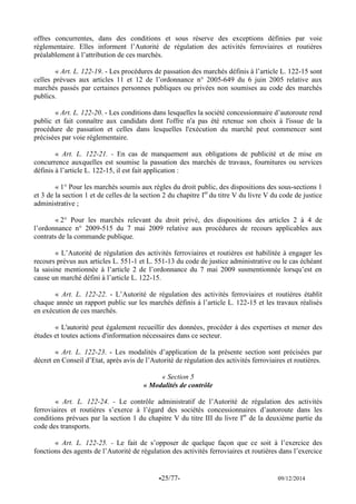 -25/77- 09/12/2014 
offres concurrentes, dans des conditions et sous réserve des exceptions définies par voie réglementaire. Elles informent l’Autorité de régulation des activités ferroviaires et routières préalablement à l’attribution de ces marchés. 
« Art. L. 122-19. - Les procédures de passation des marchés définis à l’article L. 122-15 sont celles prévues aux articles 11 et 12 de l’ordonnance n° 2005-649 du 6 juin 2005 relative aux marchés passés par certaines personnes publiques ou privées non soumises au code des marchés publics. 
« Art. L. 122-20. - Les conditions dans lesquelles la société concessionnaire d’autoroute rend public et fait connaître aux candidats dont l'offre n'a pas été retenue son choix à l'issue de la procédure de passation et celles dans lesquelles l'exécution du marché peut commencer sont précisées par voie réglementaire. 
« Art. L. 122-21. - En cas de manquement aux obligations de publicité et de mise en concurrence auxquelles est soumise la passation des marchés de travaux, fournitures ou services définis à l’article L. 122-15, il est fait application : 
« 1° Pour les marchés soumis aux règles du droit public, des dispositions des sous-sections 1 et 3 de la section 1 et de celles de la section 2 du chapitre Ier du titre V du livre V du code de justice administrative ; 
« 2° Pour les marchés relevant du droit privé, des dispositions des articles 2 à 4 de l’ordonnance n° 2009-515 du 7 mai 2009 relative aux procédures de recours applicables aux contrats de la commande publique. 
« L’Autorité de régulation des activités ferroviaires et routières est habilitée à engager les recours prévus aux articles L. 551-1 et L. 551-13 du code de justice administrative ou le cas échéant la saisine mentionnée à l’article 2 de l’ordonnance du 7 mai 2009 susmentionnée lorsqu’est en cause un marché défini à l’article L. 122-15. 
« Art. L. 122-22. - L’Autorité de régulation des activités ferroviaires et routières établit chaque année un rapport public sur les marchés définis à l’article L. 122-15 et les travaux réalisés en exécution de ces marchés. 
« L'autorité peut également recueillir des données, procéder à des expertises et mener des études et toutes actions d'information nécessaires dans ce secteur. 
« Art. L. 122-23. - Les modalités d’application de la présente section sont précisées par décret en Conseil d’Etat, après avis de l’Autorité de régulation des activités ferroviaires et routières. 
« Section 5 
« Modalités de contrôle 
« Art. L. 122-24. - Le contrôle administratif de l’Autorité de régulation des activités ferroviaires et routières s’exerce à l’égard des sociétés concessionnaires d’autoroute dans les conditions prévues par la section 1 du chapitre V du titre III du livre Ier de la deuxième partie du code des transports. 
« Art. L. 122-25. - Le fait de s’opposer de quelque façon que ce soit à l’exercice des fonctions des agents de l’Autorité de régulation des activités ferroviaires et routières dans l’exercice  