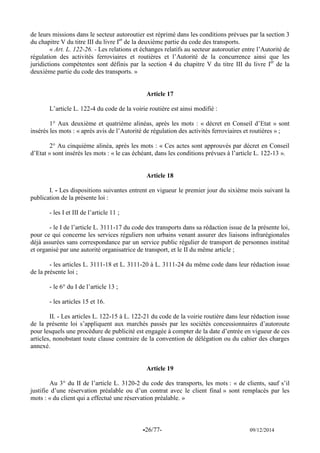 -26/77- 09/12/2014 
de leurs missions dans le secteur autoroutier est réprimé dans les conditions prévues par la section 3 du chapitre V du titre III du livre Ier de la deuxième partie du code des transports. 
« Art. L. 122-26. - Les relations et échanges relatifs au secteur autoroutier entre l’Autorité de régulation des activités ferroviaires et routières et l’Autorité de la concurrence ainsi que les juridictions compétentes sont définis par la section 4 du chapitre V du titre III du livre Ier de la deuxième partie du code des transports. » 
Article 17 
L’article L. 122-4 du code de la voirie routière est ainsi modifié : 
1° Aux deuxième et quatrième alinéas, après les mots : « décret en Conseil d’Etat » sont insérés les mots : « après avis de l’Autorité de régulation des activités ferroviaires et routières » ; 
2° Au cinquième alinéa, après les mots : « Ces actes sont approuvés par décret en Conseil d’Etat » sont insérés les mots : « le cas échéant, dans les conditions prévues à l’article L. 122-13 ». 
Article 18 
I. - Les dispositions suivantes entrent en vigueur le premier jour du sixième mois suivant la publication de la présente loi : 
- les I et III de l’article 11 ; 
- le I de l’article L. 3111-17 du code des transports dans sa rédaction issue de la présente loi, pour ce qui concerne les services réguliers non urbains venant assurer des liaisons infrarégionales déjà assurées sans correspondance par un service public régulier de transport de personnes institué et organisé par une autorité organisatrice de transport, et le II du même article ; 
- les articles L. 3111-18 et L. 3111-20 à L. 3111-24 du même code dans leur rédaction issue de la présente loi ; 
- le 6° du I de l’article 13 ; 
- les articles 15 et 16. 
II. - Les articles L. 122-15 à L. 122-21 du code de la voirie routière dans leur rédaction issue de la présente loi s’appliquent aux marchés passés par les sociétés concessionnaires d’autoroute pour lesquels une procédure de publicité est engagée à compter de la date d’entrée en vigueur de ces articles, nonobstant toute clause contraire de la convention de délégation ou du cahier des charges annexé. 
Article 19 
Au 3° du II de l’article L. 3120-2 du code des transports, les mots : « de clients, sauf s’il justifie d’une réservation préalable ou d’un contrat avec le client final » sont remplacés par les mots : « du client qui a effectué une réservation préalable. » 
 