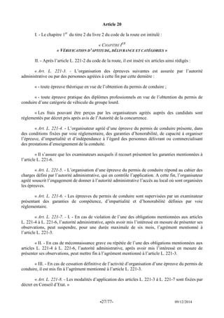 -27/77- 09/12/2014 
Article 20 
I. - Le chapitre 1er du titre 2 du livre 2 du code de la route est intitulé : 
« CHAPITRE IER 
« VÉRIFICATION D’APTITUDE, DÉLIVRANCE ET CATÉGORIES » 
II. - Après l’article L. 221-2 du code de la route, il est inséré six articles ainsi rédigés : 
« Art. L. 221-3. - L’organisation des épreuves suivantes est assurée par l’autorité administrative ou par des personnes agréées à cette fin par cette dernière : 
« - toute épreuve théorique en vue de l’obtention du permis de conduire ; 
« - toute épreuve pratique des diplômes professionnels en vue de l’obtention du permis de conduire d’une catégorie de véhicule du groupe lourd. 
« Les frais pouvant être perçus par les organisateurs agréés auprès des candidats sont réglementés par décret pris après avis de l’Autorité de la concurrence. 
« Art. L. 221-4. - L’organisateur agréé d’une épreuve du permis de conduire présente, dans des conditions fixées par voie réglementaire, des garanties d’honorabilité, de capacité à organiser l’épreuve, d’impartialité et d’indépendance à l’égard des personnes délivrant ou commercialisant des prestations d’enseignement de la conduite. 
« Il s’assure que les examinateurs auxquels il recourt présentent les garanties mentionnées à l’article L. 221-6. 
« Art. L. 221-5. - L’organisation d’une épreuve du permis de conduire répond au cahier des charges défini par l’autorité administrative, qui en contrôle l’application. A cette fin, l’organisateur agréé souscrit l’engagement de donner à l’autorité administrative l’accès au local où sont organisées les épreuves. 
« Art. L. 221-6. - Les épreuves du permis de conduire sont supervisées par un examinateur présentant des garanties de compétence, d’impartialité et d’honorabilité définies par voie réglementaire. 
« Art. L. 221-7. - I. - En cas de violation de l’une des obligations mentionnées aux articles L. 221-4 à L. 221-6, l’autorité administrative, après avoir mis l’intéressé en mesure de présenter ses observations, peut suspendre, pour une durée maximale de six mois, l’agrément mentionné à l’article L. 221-3. 
« II. - En cas de méconnaissance grave ou répétée de l’une des obligations mentionnées aux articles L. 221-4 à L. 221-6, l’autorité administrative, après avoir mis l’intéressé en mesure de présenter ses observations, peut mettre fin à l’agrément mentionné à l’article L. 221-3. 
« III. - En cas de cessation définitive de l’activité d’organisation d’une épreuve du permis de conduire, il est mis fin à l’agrément mentionné à l’article L. 221-3. 
« Art. L. 221-8. - Les modalités d’application des articles L. 221-3 à L. 221-7 sont fixées par décret en Conseil d’Etat. » 
 