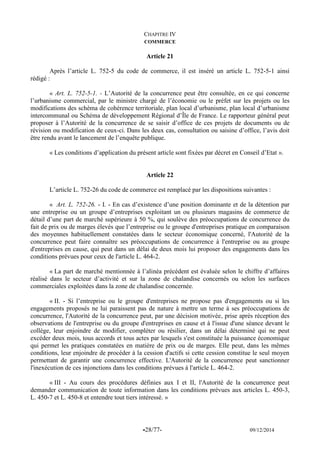 -28/77- 09/12/2014 
CHAPITRE IV 
COMMERCE 
Article 21 
Après l’article L. 752-5 du code de commerce, il est inséré un article L. 752-5-1 ainsi rédigé : 
« Art. L. 752-5-1. - L’Autorité de la concurrence peut être consultée, en ce qui concerne l’urbanisme commercial, par le ministre chargé de l’économie ou le préfet sur les projets ou les modifications des schéma de cohérence territoriale, plan local d’urbanisme, plan local d’urbanisme intercommunal ou Schéma de développement Régional d’Île de France. Le rapporteur général peut proposer à l’Autorité de la concurrence de se saisir d’office de ces projets de documents ou de révision ou modification de ceux-ci. Dans les deux cas, consultation ou saisine d’office, l’avis doit être rendu avant le lancement de l’enquête publique. 
« Les conditions d’application du présent article sont fixées par décret en Conseil d’Etat ». 
Article 22 
L’article L. 752-26 du code de commerce est remplacé par les dispositions suivantes : 
« Art. L. 752-26. - I. - En cas d’existence d’une position dominante et de la détention par une entreprise ou un groupe d’entreprises exploitant un ou plusieurs magasins de commerce de détail d’une part de marché supérieure à 50 %, qui soulève des préoccupations de concurrence du fait de prix ou de marges élevés que l’entreprise ou le groupe d'entreprises pratique en comparaison des moyennes habituellement constatées dans le secteur économique concerné, l'Autorité de la concurrence peut faire connaître ses préoccupations de concurrence à l'entreprise ou au groupe d'entreprises en cause, qui peut dans un délai de deux mois lui proposer des engagements dans les conditions prévues pour ceux de l'article L. 464-2. 
« La part de marché mentionnée à l’alinéa précédent est évaluée selon le chiffre d’affaires réalisé dans le secteur d’activité et sur la zone de chalandise concernés ou selon les surfaces commerciales exploitées dans la zone de chalandise concernée. 
« II. - Si l’entreprise ou le groupe d'entreprises ne propose pas d'engagements ou si les engagements proposés ne lui paraissent pas de nature à mettre un terme à ses préoccupations de concurrence, l'Autorité de la concurrence peut, par une décision motivée, prise après réception des observations de l'entreprise ou du groupe d'entreprises en cause et à l'issue d'une séance devant le collège, leur enjoindre de modifier, compléter ou résilier, dans un délai déterminé qui ne peut excéder deux mois, tous accords et tous actes par lesquels s'est constituée la puissance économique qui permet les pratiques constatées en matière de prix ou de marges. Elle peut, dans les mêmes conditions, leur enjoindre de procéder à la cession d'actifs si cette cession constitue le seul moyen permettant de garantir une concurrence effective. L'Autorité de la concurrence peut sanctionner l'inexécution de ces injonctions dans les conditions prévues à l'article L. 464-2. 
« III - Au cours des procédures définies aux I et II, l'Autorité de la concurrence peut demander communication de toute information dans les conditions prévues aux articles L. 450-3, L. 450-7 et L. 450-8 et entendre tout tiers intéressé. » 
 