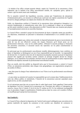 -3/77- 09/12/2014 
- le titulaire d’un office existant pourrait obtenir, auprès de l’Autorité de la concurrence, d’être indemnisé, par le titulaire d’un office nouvellement installé, du « préjudice grave, spécial et certain » que lui aurait causé cette installation. 
Par le caractère restrictif des hypothèses couvertes, comme par l’imprécision du mécanisme d’indemnisation prévu, ces mesures ne suffisent pas à prévenir une rupture caractérisée de l’égalité devant les charges publiques aux dépens des titulaires des offices actuels. 
Enfin, ces dispositions confient à l’Autorité de la concurrence deux prérogatives étrangères à sa mission fondamentale et contradictoires entre elles. En la conduisant à statuer sur un préjudice qu’elle aurait contribué à causer, elles placeraient en effet l’Autorité dans une situation peu propice à l’accomplissement serein de ses nouvelles fonctions. 
Le Conseil d'Etat a amendé le projet du Gouvernement de façon à répondre autant que possible à ces objections, notamment en précisant le mécanisme d’indemnisation et en confiant celui-ci au juge. 
Il est cependant apparu que, même ainsi amendé, le dispositif présentait de graves inconvénients du point de vue de son effectivité comme des risques financiers qu’il faisait peser sur les professionnels intéressés, voire sur les crédits publics. Affectant la sécurité juridique et financière des personnes concernées, il encourait encore des reproches sur les plans constitutionnel et conventionnel. 
En prévoyant que les professionnels nouvellement installés dédommageraient, leurs confrères en place, le législateur se déchargerait sur eux d’une responsabilité qui lui incombe : la responsabilité du fait des lois. Ce transfert à des tiers de la réparation du préjudice anormal causé par le législateur pourrait être regardé par lui-même comme contraire au principe d’égalité devant les charges publiques, car la réparation d’un préjudice anormal causé aux professionnels en place imposera par définition une dépense anormale au professionnel nouvellement installé. 
Pour ces motifs, doit être préféré au dispositif prévu par le Gouvernement, a estimé le Conseil d’Etat, un mécanisme permettant, dans chaque zone géographique, une augmentation progressive du nombre d’offices : 
- sans faire peser la charge d’une indemnisation ni sur l’Etat ni sur les professionnels nouvellement installés ; 
- et sans retirer au ministre de la justice la responsabilité qui est la sienne dans l’établissement de la carte des offices publics et ministériels, l’Autorité de la concurrence pouvant cependant jouer, auprès de lui, un rôle consultatif utile. 
Un tel mécanisme peut être mis en oeuvre dans le cadre légal actuel. Seuls appellent l’intervention du législateur l’avis de l’Autorité de la concurrence sur l’ouverture des offices et l’abrogation du numerus clausus fixé à l’article 31 de la loi du 25 ventôse an XI. Il n’est nullement incompatible avec la procédure d’appel à manifestation d’intérêts prévue dans les zones où le nombre d’offices est insuffisant par le projet du Gouvernement. 
Sur l’article 8 : 
Le Conseil d’Etat a disjoint la disposition de l’article 8 prévoyant la délégation par convention de la gestion matérielle du registre du commerce et des sociétés aux chambres de commerce et  