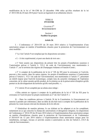 -30/77- 09/12/2014 
modification de la loi n° 86-1290 du 23 décembre 1986 telles qu’elles résultent de la loi n° 2014-366 du 24 mars 2014 pour l’accès au logement et un urbanisme rénové. 
TITRE II 
INVESTIR 
CHAPITRE IER 
INVESTISSEMENT 
Section 1 
Faciliter les projets 
Article 26 
I. - L’ordonnance n° 2014-355 du 20 mars 2014 relative à l’expérimentation d’une autorisation unique en matière d’installations classées pour la protection de l’environnement est ainsi modifiée : 
1° Le I de l’article 9 est remplacé par les dispositions suivantes : 
« I. - A titre expérimental, et pour une durée de trois ans : 
« 1° Sont soumis aux dispositions du présent titre les projets d’installations soumises à l’autorisation prévue à l’article L. 512-1 du code de l’environnement, non mentionnées à l’article 1er, sur le territoire des régions de Champagne-Ardenne et Franche-Comté ; 
« 2° A compter de la publication de la loi n° XX du XX pour la croissance et l’activité, peuvent y être soumis, dans les autres régions, les projets d’installations soumises à l’autorisation prévue à l’article L. 512-1 du code de l’environnement, non mentionnées à l’article 1er, présentant un intérêt majeur pour l'activité économique, compte tenu du caractère stratégique de l'opération concernée, de la valeur ajoutée qu'elle produit, de la création ou de la préservation d'emplois qu'elle permet ou du développement du territoire qu'elle rend possible. » ; 
2° L’article 20 est complété par un alinéa ainsi rédigé : 
« Elles entrent en vigueur à compter de la publication de la loi n° XX du XX pour la croissance et l’activité pour les projets mentionnés au 2° du I de l’article 9. » 
II. - Dans les conditions prévues à l'article 38 de la Constitution, le Gouvernement est autorisé à prendre par ordonnance, dans un délai de dix-huit mois à compter de la publication de la présente loi, toute mesure relevant du domaine de la loi afin de : 
1° Généraliser de manière pérenne, le cas échéant en les adaptant et en les complétant, notamment en ce qui concerne le champ des autorisations et dérogations intégrées, les dispositions de l’ordonnance n° 2014-355 du 20 mars 2014 relative à l'expérimentation d'une autorisation unique en matière d'installations classées pour la protection de l'environnement et de l’ordonnance n° 2014-619 du 12 juin 2014 relative à l'expérimentation d'une autorisation unique pour les installations, ouvrages, travaux et activités soumis à autorisation au titre de l'article L. 214-3 du code de l'environnement ; 
 